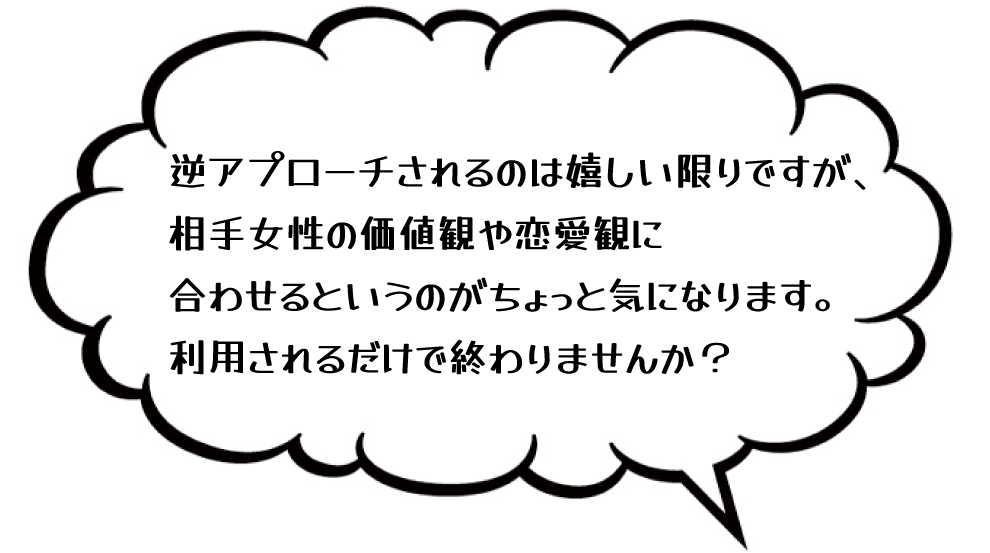 逆アプローチされるのは嬉しい限りですが、相手女性の価値観や恋愛観に合わせるというのがちょっと気になります。利用されるだけで終わりませんか？